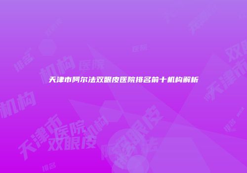 天津市阿尔法双眼皮医院排名前十机构解析