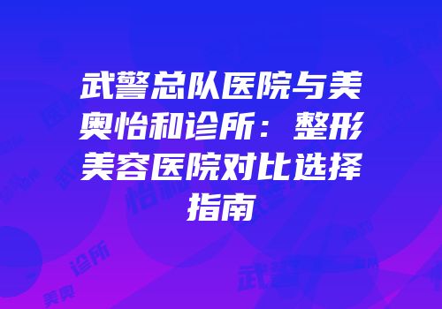 武警总队医院与美奥怡和诊所：整形美容医院对比选择指南