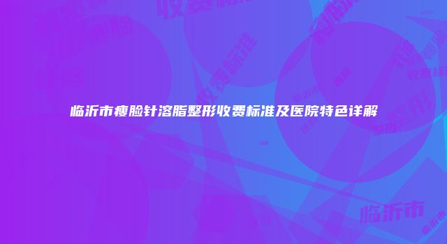 临沂市瘦脸针溶脂整形收费标准及医院特色详解