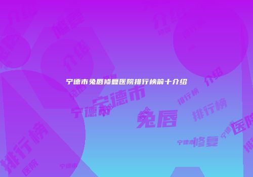 宁德市兔唇修复医院排行榜前十介绍