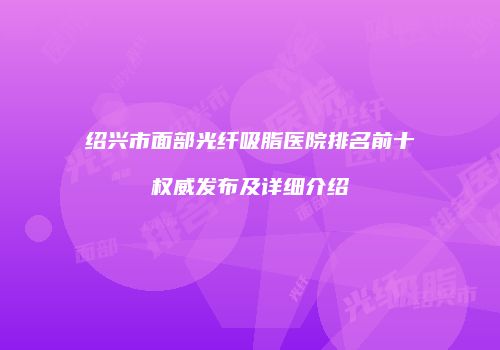 绍兴市面部光纤吸脂医院排名前十权威发布及详细介绍