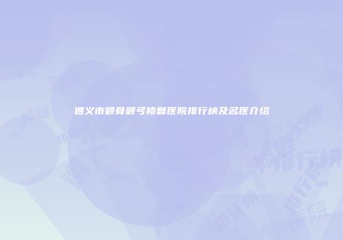 遵义市颧骨颧弓修复医院排行榜及名医介绍