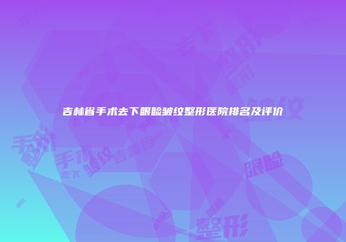 吉林省手术去下眼睑皱纹整形医院排名及评价