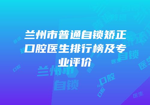 兰州市普通自锁矫正口腔医生排行榜及专业评价