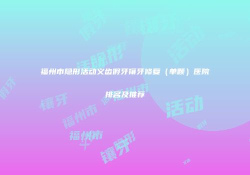 福州市隐形活动义齿假牙镶牙修复（单颗）医院排名及推荐