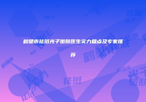 鹤壁市祛斑光子嫩肤医生实力盘点及专家推荐