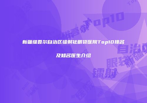 新疆维吾尔自治区镭射祛眼袋医院Top10排名及知名医生介绍