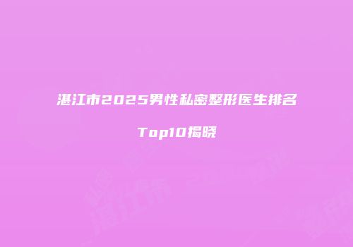 湛江市2025男性私密整形医生排名Top10揭晓