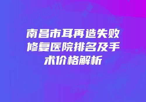 南昌市耳再造失败修复医院排名及手术价格解析