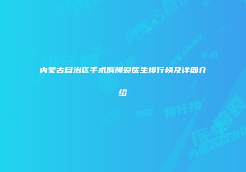 内蒙古自治区手术唇腭裂医生排行榜及详细介绍