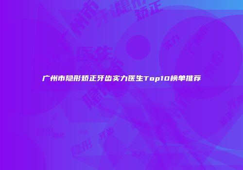 广州市隐形矫正牙齿实力医生Top10榜单推荐