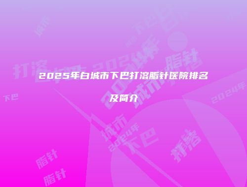 2025年白城市下巴打溶脂针医院排名及简介