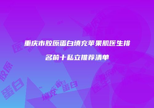 重庆市胶原蛋白填充苹果肌医生排名前十私立推荐清单