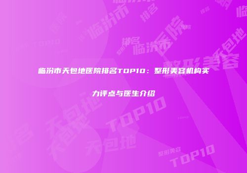 临汾市天包地医院排名TOP10：整形美容机构实力评点与医生介绍
