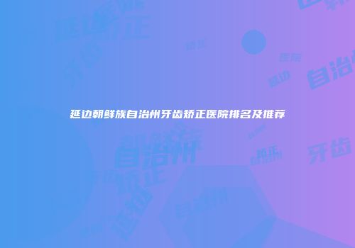 延边朝鲜族自治州牙齿矫正医院排名及推荐