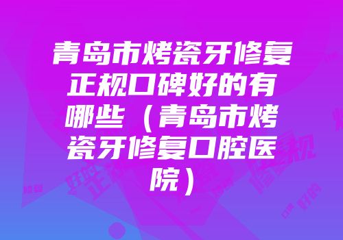 青岛市烤瓷牙修复正规口碑好的有哪些（青岛市烤瓷牙修复口腔医院）