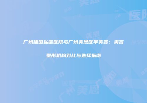 广州建国私密医院与广州美恩医学美容：美容整形机构对比与选择指南