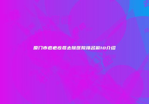 厦门市痘疤疙瘩去除医院排名前10介绍