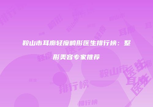 鞍山市耳廓轻度畸形医生排行榜：整形美容专家推荐