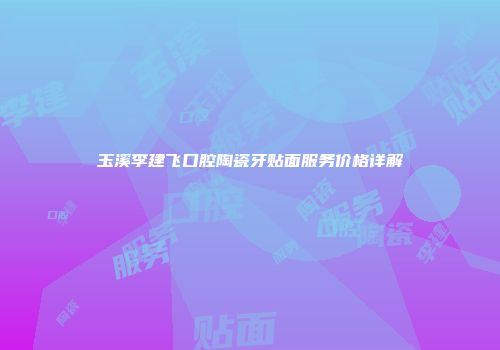 玉溪李建飞口腔陶瓷牙贴面服务价格详解