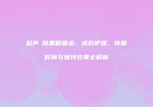 超声袪除黑眼圈术：术后护理、恢复时间与独特效果全解析
