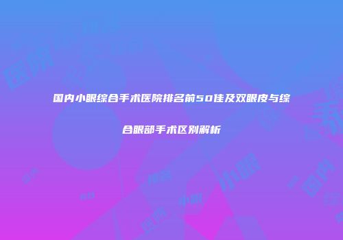 国内小眼综合手术医院排名前50佳及双眼皮与综合眼部手术区别解析