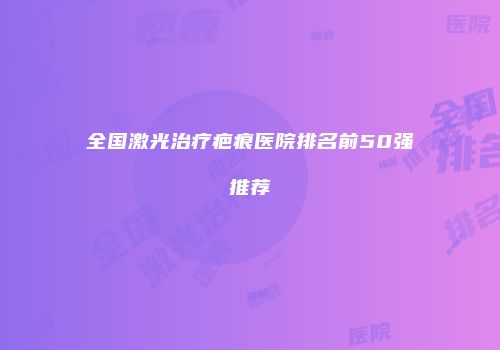 全国激光治疗疤痕医院排名前50强推荐