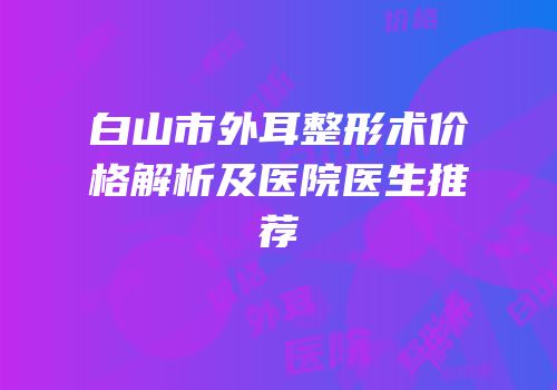 白山市外耳整形术价格解析及医院医生推荐