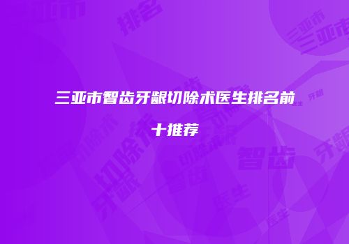 三亚市智齿牙龈切除术医生排名前十推荐
