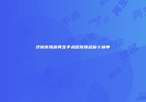 济南市耳廓再生手术医院排名前十榜单