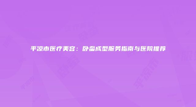 平凉市医疗美容：卧蚕成型服务指南与医院推荐
