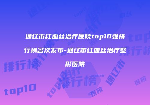 通辽市红血丝治疗医院top10强排行榜名次发布-通辽市红血丝治疗整形医院