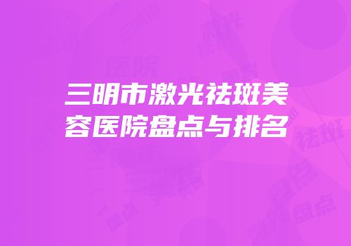 三明市激光祛斑美容医院盘点与排名