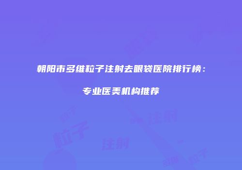 朝阳市多维粒子注射去眼袋医院排行榜：专业医美机构推荐