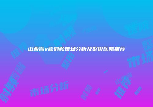 山西省v脸射频市场分析及整形医院推荐