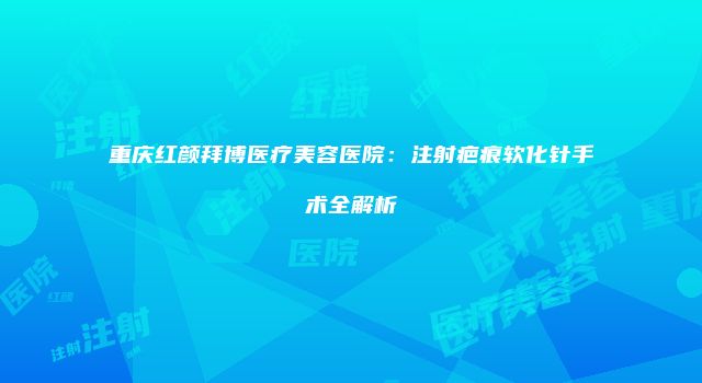 重庆红颜拜博医疗美容医院：注射疤痕软化针手术全解析