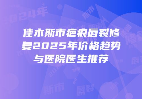 佳木斯市疤痕唇裂修复2025年价格趋势与医院医生推荐