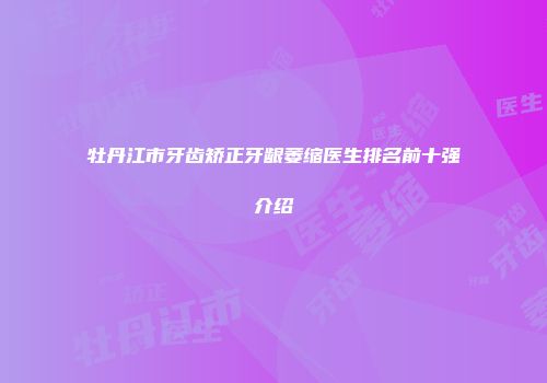 牡丹江市牙齿矫正牙龈萎缩医生排名前十强介绍
