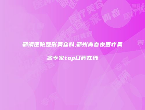 鄂钢医院整形美容科,鄂州青春泉医疗美容专家top口碑在线
