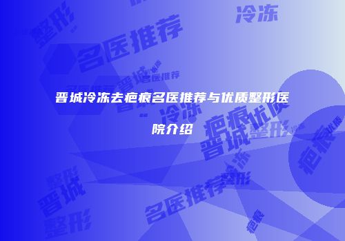 晋城冷冻去疤痕名医推荐与优质整形医院介绍