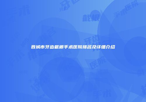 晋城市牙齿截根手术医院排名及详细介绍