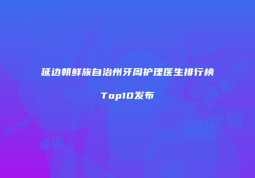 延边朝鲜族自治州牙周护理医生排行榜Top10发布