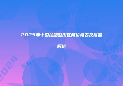 2025年中国抽脂整形医院价格表及排名解析
