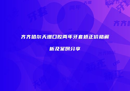 齐齐哈尔天增口腔两年牙套矫正价格解析及案例分享
