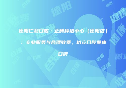 德阳仁和口腔·正畸种植中心（德阳店）：专业服务与合理收费，树立口腔健康口碑