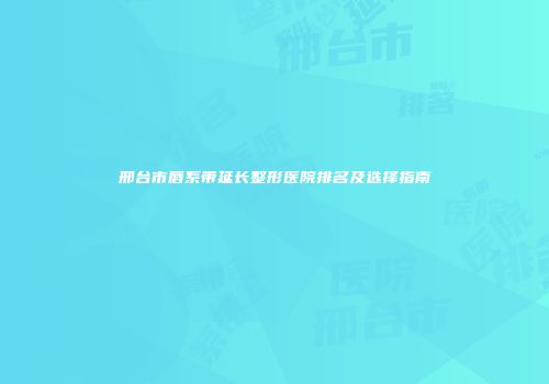 邢台市唇系带延长整形医院排名及选择指南