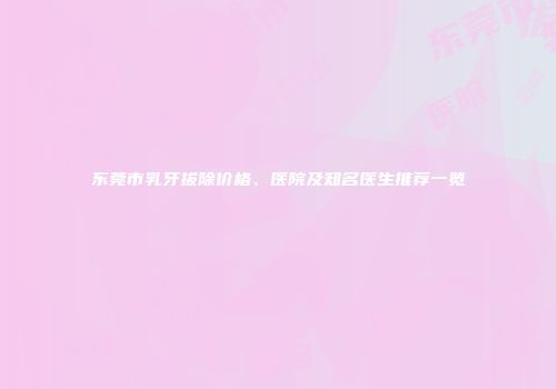 东莞市乳牙拔除价格、医院及知名医生推荐一览