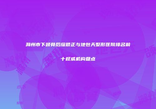 滁州市下颌骨后缩矫正与地包天整形医院排名前十权威机构盘点