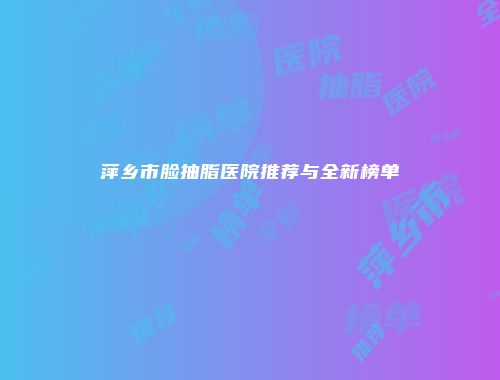 萍乡市脸抽脂医院推荐与全新榜单