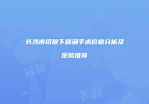 长沙市切除下颌角手术价格分析及医院推荐